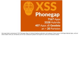 CXSSPhonegap
7167  Apps  
3328  Hybride  
407  Apps  zB  Geodata    
an  >  20  Parteien
Die Jungs haben automatisiert 7167 Phonegap-Apps im Android-AppStore gefunden und analysiert. Davon waren 3328 Apps Hybride Apps, und von
denen haben mehr als 12% Rechte auf die Geo-Lokalisation gehabt und Zugriff von mehr als 20 Parteien erlaubt.
 