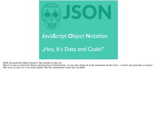 hJSON
JavaScript  Object  Notaoon  
„Hey,  it‘s  Data  and  Code!“  
JSON, die JavaScript Object Notation. Wer wendet es alles an?
Warum ist das so charmant? Weil es gleichzeitig ein Datenformat ist, das aber direkt als Code angewandt werden kann - erinnert das jemanden an etwas?
Man muss es also nur in ein Eval() kippen? Wer der anwesenden macht das mit JSON?
 