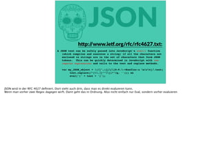 hJSON
A JSON text can be safely passed into JavaScript's eval() function
(which compiles and executes a string) if all the characters not
enclosed in strings are in the set of characters that form JSON
tokens. This can be quickly determined in JavaScript with two
regular expressions and calls to the test and replace methods.
var my_JSON_object = !(/[^,:{}[]0-9.-+Eaeflnr-u nrt]/.test(
text.replace(/"(.|[^"])*"/g, ''))) &&
eval('(' + text + ')');
h<p://www.ie‰.org/rfc/rfc4627.txt:
JSON wird in der RFC 4627 deﬁniert. Dort steht auch drin, dass man es direkt evaluieren kann.
Wenn man vorher zwei Regex dagegen wirft. Dann geht das in Ordnung. Also nicht einfach nur Eval, sondern vorher evaluieren
 