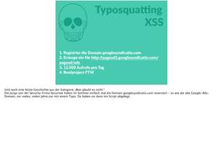 M
TyposquaŠng  
XSS
1.  Registrier  die  Domain  googlesyndicaFo.com  
2.  Erzeuge  ein  ﬁle  h<p://pagead2.googlesyndicaFo.com/
pagead/ads  
3.  12.000  Aufrufe  pro  Tag  
4.  Beefproject  FTW
Und noch eine letzte Geschichte aus der Kategorie „Man glaubt es nicht:“
Die Jungs von der Security-Firma Securitee haben im Sommer einfach mal die Domain googlesyndicatio.com reserviert - so wie die alte Google-Ads-
Domain, vor vielen, vielen Jahre,nur mit einem Typo. Da haben sie dann ein Script abgelegt.
 