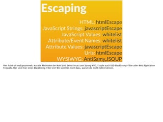 Escaping
HTML: htmlEscape
JavaScript Strings: javascriptEscape
JavaScript Values: whitelist
Attribute/Event Names: whitelist
Attribute Values: javascriptEscape
Urls: htmlEscape
WYSIWYG: AntiSamy,JSOUP
Hier habe ich mal gesammelt, was die Methoden der Wahl sind beim Einsatz von Spring MVC. Es gibt auch XSS-Blacklisting-Filter oder Web Application
Firewalls. Wer setzt hier einen Blacklisting-Filter ein? Wir kommen noch dazu, warum die nicht helfen können.
 