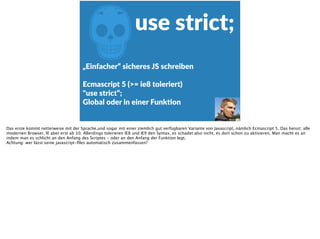 Zuse  strict;
„Einfacher“  sicheres  JS  schreiben  
Ecmascript  5  (>=  ie8  toleriert)  
"use  strict“; 
Global  oder  in  einer  FunkFon
Das erste kommt netterweise mit der Sprache,und sogar mit einer ziemlich gut verfügbaren Variante von Javascript, nämlich Ecmascript 5. Das heisst: alle
modernen Browser, IE aber erst ab 10. Allerdings tolerieren IE8 und IE9 den Syntax, es schadet also nicht, es dort schon zu aktivieren. Man macht es an
indem man es schlicht an den Anfang des Scriptes - oder an den Anfang der Funktion legt.
Achtung: wer lässt seine javascript-ﬁles automatisch zusammenfassen?
 