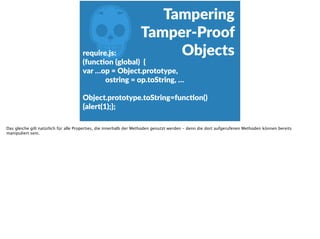 Z
Tampering 
Tamper-­‐Proof  
Objectsrequire.js:  
(funcFon  (global)    {  
var  …op  =  Object.prototype,  
                          ostring  =  op.toString,  … 
 
Object.prototype.toString=funcFon()  
{alert(1);};  
Das gleiche gilt natürlich für alle Properties, die innerhalb der Methoden genutzt werden - denn die dort aufgerufenen Methoden können bereits
manipuliert sein.
 