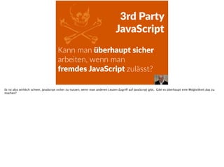 ZKann  man  überhaupt  sicher  
arbeiten,  wenn  man    
fremdes  JavaScript  zulässt?  
3rd  Party    
JavaScript
Es ist also wirklich schwer, JavaScript sicher zu nutzen, wenn man anderen Leuten Zugriff auf JavaScript gibt. Gibt es überhaupt eine Möglichkeit das zu
machen?
 