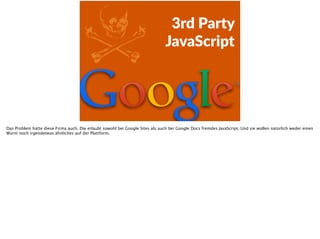 Z 3rd  Party    
JavaScript
Das Problem hatte diese Firma auch. Die erlaubt sowohl bei Google Sites als auch bei Google Docs fremdes JavaScript. Und sie wollen natürlich weder einen
Wurm noch irgendetwas ähnliches auf der Plattform.
 