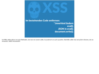 ZXSS
Im  bestehenden  Code  en‰ernen:  
*.innerhtml  ändern  
eval();  
JSON  in  eval();  
document.write();
In HTML selbst gibt es ein paar Methoden, die man nie nutzen sollte. So praktisch sie auch aussehen. Ebenfalls sollte man versuchen Libraries, die sie
einsetzen, selbst einzusetzen.
 