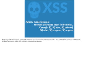 ZXSS
JQuery  modernisieren:    
Niemals  untrusted  Input  in  die  Sinks...    
JQuery(),  $(),  $().html,  $().before(),   
$().ader,  $().prepend,  $().append
Bei Jquery sollte man wissen, welchen Funktionen man trauen kann und welchen nicht - also welche Sinks sind und welche nicht.
All diese Funktionen sollte nicht mit User-Input gefüttert werden.
 