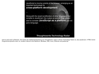 Text
Thoughtworks Technology Radar
JavaScript is moving outside of the browser, emerging as an
important technology for  
cross-platform development.  
 
... 
 
Along with the recent proliferation of other languages that
compile to JavaScript, this makes us wonder if we should
start to consider JavaScript as a platform and not
just a language.
Und es wird noch schlimmer. Die Götter der Softwareentwicklung von Thoughworks sagen in Ihrem Technology-Radar an, dass JavaScript / HTML5 keine
Programmiersprache mehr ist, sondern faktisch eine Plattform. Windows, OSX, Linux, Android und JavaScript.
 