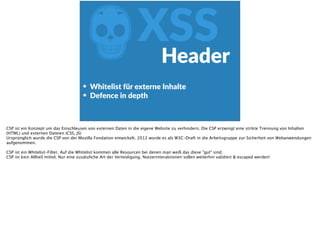 ZXSSHeader
Whitelist  für  externe  Inhalte  
Defence  in  depth
CSP ist ein Konzept um das Einschleusen von externen Daten in die eigene Website zu verhindern. Die CSP erzwingt eine strikte Trennung von Inhalten
(HTML) und externen Dateien (CSS, JS)
Ursprünglich wurde die CSP von der Mozilla Fondation entwickelt. 2012 wurde es als W3C-Draft in die Arbeitsgruppe zur Sicherheit von Webanwendungen
aufgenommen.
CSP ist ein Whitelist-Filter. Auf die Whitelist kommen alle Resourcen bei denen man weiß das diese "gut" sind.
CSP ist kein Allheil mittel. Nur eine zusätzliche Art der Verteidigung. Nutzerinteraktionen sollen weiterhin validiert & escaped werden!
 