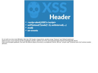 ZXSSHeader
<scrip>alert(‚XSS')</script>  
setTimtout("[code]",  1),  setInterval(….)  
eval()  
on-­‐events  
Es ist nicht nur eine reine Whitelist. Wird der CSP Header mitgeschickt, werden einige "Features" per Default deaktiviert:
Inline JS muss in ein externes JS File ausgelagert werden, welches von einer Vertrauenswürdigen Domain bereitgestellt weurd.
EVAL wird komplett geblockt. Die kann bei älteren jQuery Versionen zu problemen führen. Mit der "unsafe-eval" Direktive kann die Funktion wieder
aktiviert.
 