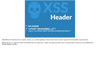 ZXSSHeader
on-­‐events  
<a  href="javascript:(.....);">  
<img  src="not-­‐exisFng"  onError="document.createElement('script')(...)"  >
ON/DOM event Attribute wie in onClick, onError, etc, werden geblockt. Diese müssen durch extern registrierte Eventhandler ersetzt werden.
Selbes gilt für <a> tags mit einem href Attribut das mit "javascript:" startet. Der ganze JS Code muss in externen Files müssen von einer Whitelisted
Domain geladen werden.
 