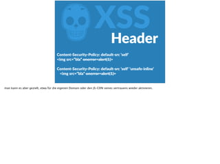 ZXSS
Content-­‐Security-­‐Policy:  default-­‐src  ‘self‘  
<img  src=“bla“  onerror=alert(1)>  
Content-­‐Security-­‐Policy:  default-­‐src  ‘self‘  ‘unsafe-­‐inline‘  
<img  src=“bla“  onerror=alert(1)>
Header
man kann es aber gezielt, etwa für die eigenen Domain oder den JS-CDN seines vertrauens wieder aktivieren.
 