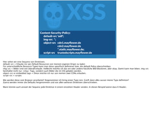 ZXSS
Content-­‐Security-­‐Policy:  
   default-­‐src  'self';  
   img-­‐src   *;  
   object-­‐src    cdn1.mayﬂower.de  
            cdn2.mayﬂower.de  
            *.staFc.mayﬂower.de;  
   script-­‐src   trustedscripts.mayﬂower.de
Hier sehen wir eine Sequenz von Direktiven.
default-src = Erlaube mir per Default Resourcen von meinem eigenen Origin zu laden
Für unterschiedliche Resource Typen kann man diese speziﬁsch deﬁnieren bzw. die default Policy überschreiben.
img-src = Bilder sind von überall erlaubt. Vielleicht möchte ich das ein oder andere hässliche Bild blockenm, aber okay. Damit kann man leben. img-src
beinhaltet nicht nur <img> Tags, sondern auch Bilder die im CSS geladen werden.
object-src or embedded tags = Diese möchte ich nur von meinen zwei CDNs erlauben.
script-src = scripts
Wie werden diese vom Browser verarbeitet? Angenommen ich bring einen Typo rein. Greift dann alles ausser meine Typo deﬁnition?
Zuerst werden immer die Defaults hergenommen und von allen weiteren Direktiven überschrieben.
Mann könnte auch anstatt der Sequenz jede Direktive in einem einzelnen Header senden. In diesen Beispiel wären dass 6 Header.
 