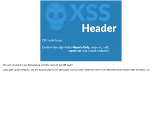 ZXSS
CSP  nachrüsten:    
Content-­‐Security-­‐Policy-­‐Report-­‐Only:  script-­‐src  'self';  
                                                                          report-­‐uri  /csp-­‐report-­‐endpoint/  
Header
Wie geh ich damit in der Entwicklung um? Wie rüste ich die CSP nach?
Dazu gibt es diesn Header. Um die Auswirkungen einer aktivierten CSP zu sehen, setzt man diesen und bekommt einen Report über die report-uri.
 