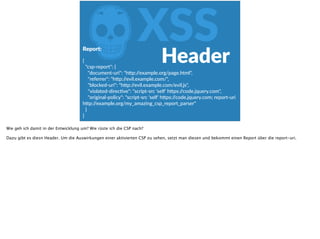 ZXSSReport:  
{  
    "csp-­‐report":  {  
        "document-­‐uri":  "hgp://example.org/page.html",  
        "referrer":  "hgp://evil.example.com/",  
        "blocked-­‐uri":  "hgp://evil.example.com/evil.js",  
        "violated-­‐direcove":  "script-­‐src  'self'  hgps://code.jquery.com",  
        "original-­‐policy":  "script-­‐src  'self'  hgps://code.jquery.com;  report-­‐uri  
hgp://example.org/my_amazing_csp_report_parser"  
    }  
}
Header
Wie geh ich damit in der Entwicklung um? Wie rüste ich die CSP nach?
Dazu gibt es diesn Header. Um die Auswirkungen einer aktivierten CSP zu sehen, setzt man diesen und bekommt einen Report über die report-uri.
 