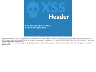 ZXSS
X-­‐XSS-­‐ProtecFon:  1;  mode=block  
X-­‐FRAME-­‐OPTIONS:  DENY  
Header
Der Internet Explorer hat sich noch mehr Features einfallen lassen, dafür wollte er ja auch zunächst nicht bei der Content-Security-Policy mitmachen. X-
XSS-Protection macht ein lustiges Filtering von Eingaben und Ausgaben und adressiert vor allem Reﬂektive XSS. Ich kann also nicht mehr nach <script> auf
google suchen, wenn das aktiv wäre.
X-Frame-Options sind wiederum gut, um Clickjacking-Attacken systematisch zu stoppen, sollte man also machen, wenn man nicht partout eingebettet
werden muss.
 