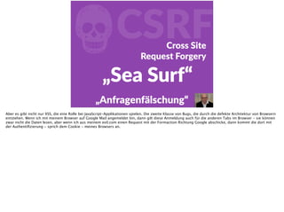 fCSRFCross  Site    
Request  Forgery
„Sea  Surf“
„Anfragenfälschung“
Aber es gibt nicht nur XSS, die eine Rolle bei JavaScript-Applikationen spielen. Die zweite Klasse von Bugs, die durch die defekte Architektur von Browsern
entstehen. Wenn ich mit meinem Browser auf Google Mail angemeldet bin, dann gilt diese Anmeldung auch für die anderen Tabs im Browser - sie können
zwar nicht die Daten lesen, aber wenn ich aus meinem evil.com einen Request mit der Formaction Richtung Google abschicke, dann kommt die dort mit
der Authentiﬁzierung - sprich dem Cookie - meines Browsers an.
 