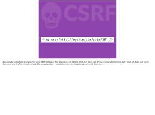 fCSRF
<img src="http://mysite.com/vote/30" />
Das ist die einfachste Variante für eine CSRF-Attacke. Der Klassiker, ein Online-Poll, bei dem jede IP nur einmal abstimmen darf. Und ich habe auf einer
Seite mit viel Traffic einfach dieses Bild eingebunden - und bekommen im Gegenzug sehr viele Stimme.
 