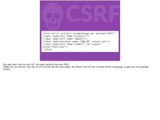 fCSRF
<form id=“a“ action=“/examplePage.do" method="POST">
<input type=text name=“product"/>
<input type=text name="amount"/>
<input type=checkbox name=„AGB_OK“ value="yes"/>
<input type=text name="submit" id="submit"
value="Continue"/>
</form>
Das geht aber nicht nur per GET, das geht natürlich auch per POST.
Stellen wir uns mal vor, dass wir so ein Formular auf der Seite haben. Der Nutzer hat sich hier im Shop bereits eingeloggt, es gibt also eine gültigen
Cookie.
 
