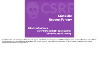 fCSRFCross  Site    
Request  Forgery
Schutzmaßnahmen:  
Referercheck  (nicht  ausreichend)  
Token-­‐AuthenFﬁzierung
Gegen Cross Site Request Forgery schützt man sich in ganz schlecht mit einer Verlagerung von GET auf POST, in etwas weniger schlecht mit einem Referer-
Check, den man mit etwas geschick umgehen kann, und korrekt mit einer Token-authentiﬁzierung, der mit dem Formular mitgeliefert wird und nur
meinem Client und dem Server bekannt ist.
 
