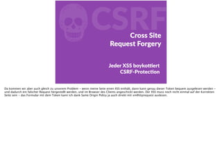 fCSRFCross  Site    
Request  Forgery
Jeder  XSS  boykoŠert   
  CSRF-­‐ProtecFon
Da kommen wir aber auch gleich zu unserem Problem - wenn meine Seite einen XSS enthält, dann kann genau dieser Token bequem ausgelesen werden -
und dadurch ein falscher Request hergestellt werden, und im Browser des Clients angeschickt werden. Der XSS muss noch nicht einmal auf der Korrekten
Seite sein - das Formular mit dem Token kann ich dank Same Origin Policy ja auch direkt mit xmlhttprequest auslesen.
 