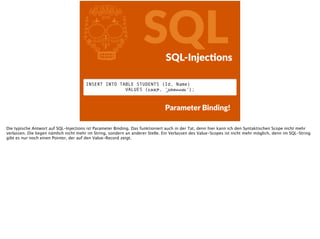 l SQLSQL-­‐InjecFons
Parameter  Binding!
INSERT INTO TABLE STUDENTS (Id, Name)  
VALUES (1337, ‘Johannes‘);
Die typische Antwort auf SQL-Injections ist Parameter Binding. Das funktioniert auch in der Tat, denn hier kann ich den Syntaktischen Scope nicht mehr
verlassen. Die liegen nämlich nicht mehr im String, sondern an anderer Stelle. Ein Verlassen des Value-Scopes ist nicht mehr möglich, denn im SQL-String
gibt es nur noch einen Pointer, der auf den Value-Record zeigt.
 