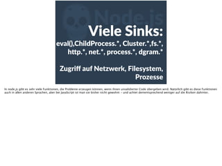 ZNode.js
Viele  Sinks:  
eval(),ChildProcess.*,  Cluster.*,fs.*,  
h<p.*,  net.*,  process.*,  dgram.*  
Zugriﬀ  auf  Netzwerk,  Filesystem,  
Prozesse  
In node.js gibt es sehr viele Funktionen, die Probleme erzeugen können, wenn ihnen unvalidierter Code übergeben wird. Natürlich gibt es diese Funktionen
auch in allen anderen Sprachen, aber bei JavaScript ist man sie bisher nicht gewohnt - und achtet dementsprechend weniger auf die Risiken dahinter.
 