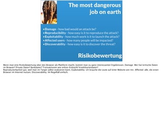 Risikobewertung
•Damage - how bad would an attack be?
•Reproducibility - how easy is it to reproduce the attack?
•Exploitability - how much work is it to launch the attack?
•Affected users - how many people will be impacted?
•Discoverability - how easy is it to discover the threat?
The  most  dangerous    
job  on  earth
Wenn man eine Risikobewertung über den Browser als Plattform macht, kommt man zu ganz interessanten Ergebnissen. Damage: Wer hat kritische Daten
im Browser? Private Daten? Bankdaten? Transaktionen wie online-Einkäufe? Kreditkartendaten?  
Reproduzierbarkeit gut, weil man im Target selbst evaluieren kann. Exploitability: ich brauche die Leute auf einer Website von mir. Affected: alle, die einen
Browser im Internet nutzen. Discoverability: Im Regelfall einfach.
 