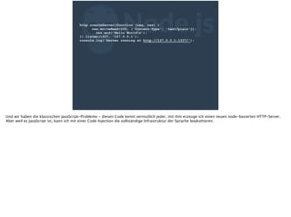 ZNode.jshttp.createServer(function (req, res) {
res.writeHead(200, {'Content-Type': 'text/plain'});
res.end('Hello Worldn');
}).listen(1337, '127.0.0.1');
console.log('Server running at http://127.0.0.1:1337/');
Und wir haben die klassischen JavaScript-Probleme - diesen Code kennt vermutlich jeder, mit ihm erzeuge ich einen neuen node-basierten HTTP-Server.
Aber weil es JavaScript ist, kann ich mit einer Code Injection die vollständige Infrastruktur der Sprache boykottieren.
 