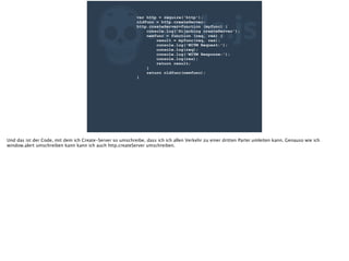 ZNode.js
var http = require('http');
oldfunc = http.createServer;
http.createServer=function (myfunc) {
console.log('Hijacking createServer');
newfunc = function (req, res) {
result = myfunc(req, res);
console.log('MITM Request:');
console.log(req);
console.log('MITM Response:');
console.log(res);
return result;
}
return oldfunc(newfunc);
}
Und das ist der Code, mit dem ich Create-Server so umschreibe, dass ich ich allen Verkehr zu einer dritten Partei umleiten kann. Genauso wie ich
window.alert umschreiben kann kann ich auch http.createServer umschreiben.
 