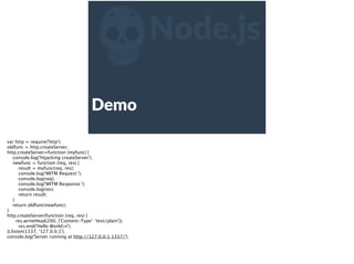 ZNode.js
Demo  
var http = require('http');
oldfunc = http.createServer;
http.createServer=function (myfunc) {
console.log('Hijacking createServer');
newfunc = function (req, res) {
result = myfunc(req, res);
console.log('MITM Request:');
console.log(req);
console.log('MITM Response:');
console.log(res);
return result;
}
return oldfunc(newfunc);
}
http.createServer(function (req, res) {
res.writeHead(200, {'Content-Type': 'text/plain'});
res.end('Hello Worldn');
}).listen(1337, '127.0.0.1');
console.log('Server running at http://127.0.0.1:1337/');
 