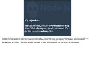 ZNode.js
SQL-­‐InjecFons:  
nodejsdb  solide,  inklusive  Parameter  binding  
Aber:  WhitelisFng  von  Bezeichnern  und  SQL-­‐
Syntax  trotzdem  erforderlich  
Auch was die Basisinfrastruktur angeht sieht es nicht so schlecht aus - das nodejsdb mysql Interface macht zB auch einen guten Eindruck. Ich muss
natürlich auch nicht-bindbaren Syntax, der in die Query geht validieren - sonst sind wieder SQL-Injections oder blind SQL-Injections möglich.
Aber wie gesagt, das sind nur 3 von 30.000 Modulen, und gerade die selten genutzten Module sind nicht wirklich vertrauenswürdig.
 