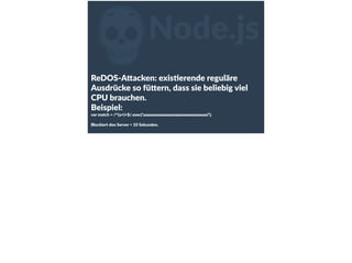 ZNode.js
ReDOS-­‐A<acken:  exisFerende  reguläre  
Ausdrücke  so  fü<ern,  dass  sie  beliebig  viel  
CPU  brauchen.  
Beispiel:    
var  match  =  /^(a+)+$/.exec('aaaaaaaaaaaaaaaaaaaaaaaaaaaaaa!');  
Blockiert  den  Server  >  10  Sekunden.
 