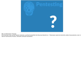 EPentesFng
?Was ist Penetration Testing?
Erst mal kann man an dem Namen erkennen, wie Nerd tatsächlich die Security-Branche ist - Penetration weckt da keinerlei andere Assoziationen, das ist
halt ein technischer Prozess. Keinerlei erotische Konotation.
 