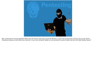 EPentesFng
Was ist Penetration Testing eigentlich? Wenn man der Presse trauen darf, ist das der Moment, in dem man die Skimaske aufsetzt und aus der Hacker-
Perspektive tätig wird. Jetzt denkt man natürlich: ist das nicht verboten? Wollen wir das tatsächlich machen? Sollte man das nicht lieber bleiben lassen?
 