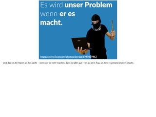 Es  wird  unser  Problem  
wenn  er  es    
macht.
https://www.ﬂickr.com/photos/devdsp/6999839463
Und das ist der Haken an der Sache - wenn wir es nicht machen, dann ist alles gut - bis zu dem Tag, an dem es jemand anderes macht.
 