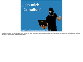 „Lass  mich 
  Dir  helfen.“
https://www.ﬂickr.com/photos/devdsp/6999839463
Und dann kommen die Hacker gleich noch mal um die Ecke, in diesem Fall nennen sie sich aber Security-Auditor. Sie auditieren, dokumentieren was man
alles falsch gemacht hat. Und nennen das Hilfe.
 