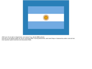 2005 war ich ein Jahr in Argentinien, mit meiner Frau, die bei BMW arbeitet.
Und wie es sich gehört haben wir da ein interkulturelles Training bekommen, weil viele Dinge in Südamerika anders sind als hier.
Und natürlich spielt Sicherheit eine besondere Rolle.
 