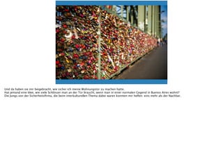 Und da haben sie mir beigebracht, wie sicher ich meine Wohnungstür zu machen hatte.
Hat jemand eine Idee, wie viele Schlösser man an der Tür braucht, wenn man in einer normalen Gegend in Buenos Aires wohnt?
Die Jungs von der Sicherheitsﬁrma, die beim interkulturellen Thema dabei waren konnten mir helfen: eins mehr als der Nachbar.
 