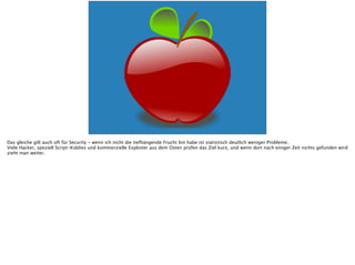 Das gleiche gilt auch oft für Security - wenn ich nicht die tiefhängende Frucht bin habe ist statistisch deutlich weniger Probleme.
Viele Hacker, speziell Script-Kiddies und kommerzielle Exploiter aus dem Osten prüfen das Ziel kurz, und wenn dort nach einiger Zeit nichts gefunden wird
zieht man weiter.
 