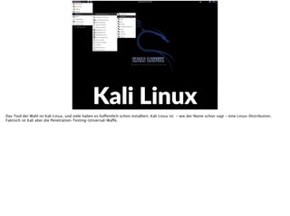 E
Kali  Linux
Das Tool der Wahl ist Kali Linux, und viele haben es hoffentlich schon installiert. Kali Linux ist - wie der Name schon sagt - eine Linux-Distribution.
Faktisch ist Kali aber die Penetration-Testing-Universal-Waffe.
 