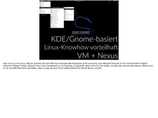 EKDE/Gnome-­‐basiert  
Linux-­‐Knowhow  vorteilha^  
VM  +  Nexus  
Kali Linux ist ein Linux. Warum machen die das? Weil ein normales Betriebsystem nicht ausreicht. Zum Beispiel brauche ich für manche Wiﬁ-Exploits
Injection-Fähige Treiber. Braucht man Linux-Knowhow? Ja, für Security, so generell. Aber nicht für Kali selbst, da geht das meiste über Menus. Meist wird
es als virtuelle Maschine betrieben, aber es gibt zB auch eine mobile Edition für zB die Nexus-Geräte.
 