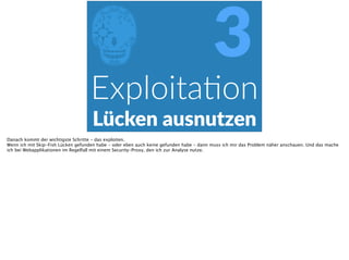 EExploitaPon  
Lücken  ausnutzen
3
Danach kommt der wichtigste Schritte - das exploiten.
Wenn ich mit Skip-Fish Lücken gefunden habe - oder eben auch keine gefunden habe - dann muss ich mir das Problem näher anschauen. Und das mache
ich bei Webapplikationen im Regelfall mit einem Security-Proxy, den ich zur Analyse nutze.
 