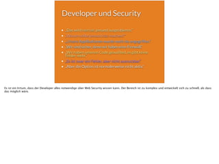 Developer und Security
„Das wird niemals jemand ausprobieren.“
„Warum sollte jemand das machen?“
„Unsere Applikationen wurde noch nie angegriffen.“
„Wir sind sicher, denn wir haben eine Firewall.“
„Wir haben unseren Code geaudited, es gibt keine
Fehler mehr.“
„Es ist zwar ein Fehler, aber nicht ausnutzbar.“
„Aber die Option ist normalerweise nicht aktiv.“
Es ist ein Irrtum, dass der Developer alles notwendige über Web Security wissen kann. Der Bereich ist zu komplex und entwickelt sich zu schnell, als dass
das möglich wäre.
 
