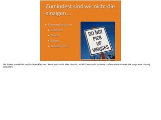 Zumindest sind wir nicht die
einzigen ...
Erinnern Sie sich an
Code Red
Nimda
Sasser
Outlook-Virii ?
Wir haben ja viele Microsoft-Entwickler hier. Wenn mich nicht alles täuscht, ist Bill Gates nicht in Rente - offensichtlich haben die Jungs eine Lösung
gefunden.
 