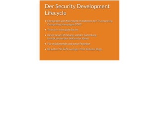 Der Security Development
Lifecycle
Entwickelt von Microsoft im Rahmen der Trustworthy
Computing Kampagne 2002
Trotzdem eine gute Sache
Keine neue Erfindung, sonder Sammlung
funktionierender bekannter Ideen
Für existierende und neue Projekte
Resultat: 50-60% weniger Post-Release Bugs
 