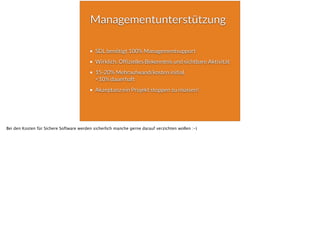 Managementunterstützung
SDL benötigt 100% Managementsupport
Wirklich. Offizielles Bekenntnis und sichtbare Aktivität
15-20% Mehraufwand/kosten initial,  
<10% dauerhaft
Akzeptanz ein Projekt stoppen zu müssen!
Bei den Kosten für Sichere Software werden sicherlich manche gerne darauf verzichten wollen :-)
 