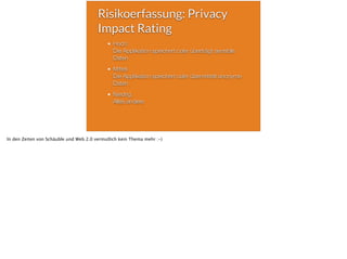 Risikoerfassung: Privacy
Impact Rating
Hoch:
Die Applikation speichert oder überträgt sensible
Daten
Mittel:
Die Applikation speichert oder übermittelt anonyme
Daten
Niedrig:
Alles andere
In den Zeiten von Schäuble und Web 2.0 vermutlich kein Thema mehr :-)
 
